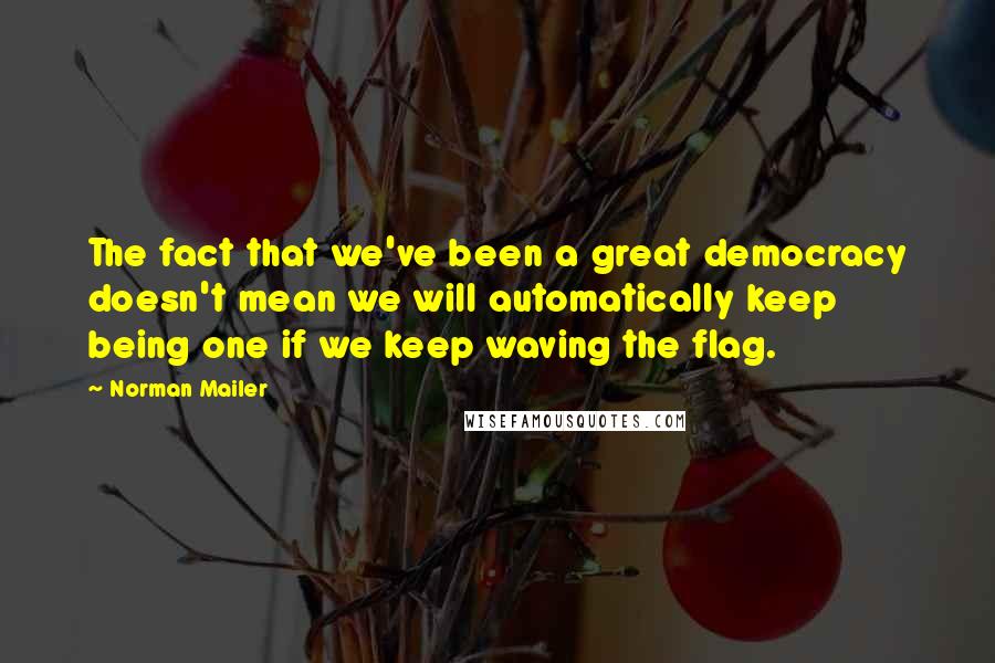 Norman Mailer quotes: The fact that we've been a great democracy doesn't mean we will automatically keep being one if we keep waving the flag.
