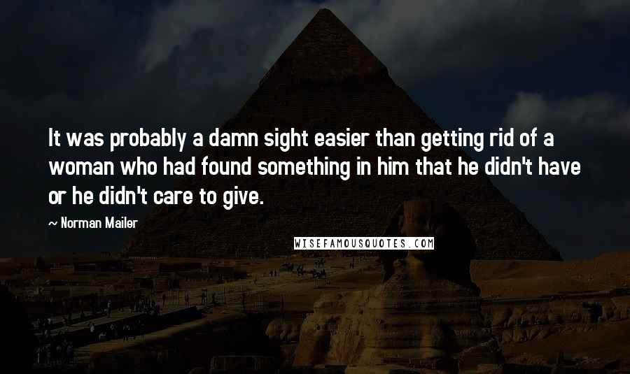 Norman Mailer quotes: It was probably a damn sight easier than getting rid of a woman who had found something in him that he didn't have or he didn't care to give.