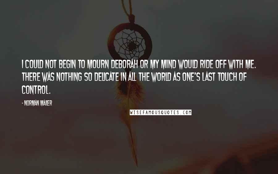 Norman Mailer quotes: I could not begin to mourn Deborah or my mind would ride off with me. There was nothing so delicate in all the world as one's last touch of control.