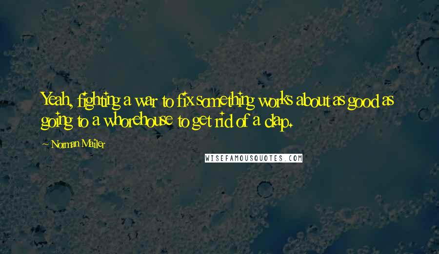 Norman Mailer quotes: Yeah, fighting a war to fix something works about as good as going to a whorehouse to get rid of a clap.