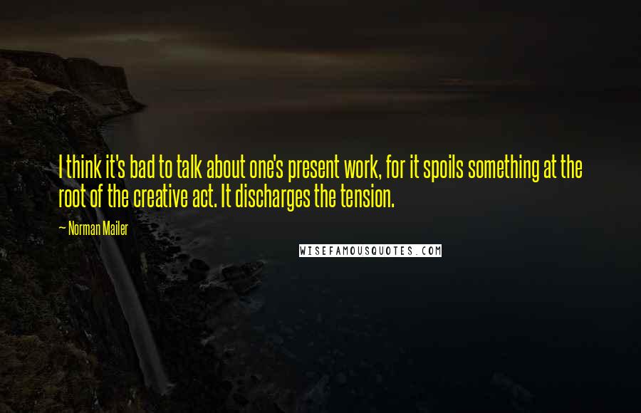 Norman Mailer quotes: I think it's bad to talk about one's present work, for it spoils something at the root of the creative act. It discharges the tension.