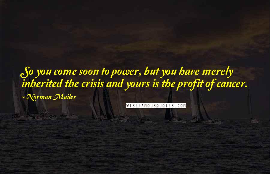 Norman Mailer quotes: So you come soon to power, but you have merely inherited the crisis and yours is the profit of cancer.