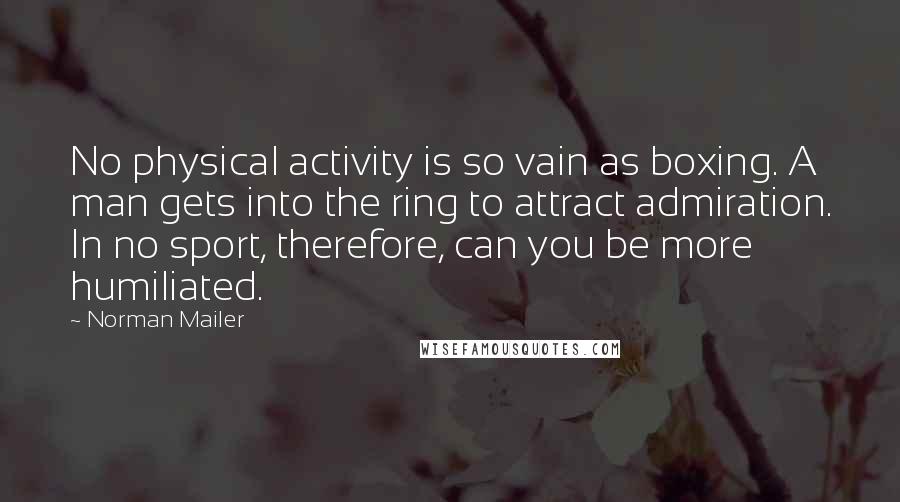 Norman Mailer quotes: No physical activity is so vain as boxing. A man gets into the ring to attract admiration. In no sport, therefore, can you be more humiliated.