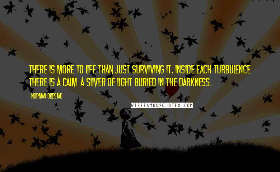 Norman Ollestad quotes: There is more to life than just surviving it. Inside each turbulence there is a calm a sliver of light buried in the darkness. Norman Ollestad quotes: There is more to life than just surviving it. Inside each turbulence there is a calm a sliver of light buried in the darkness.