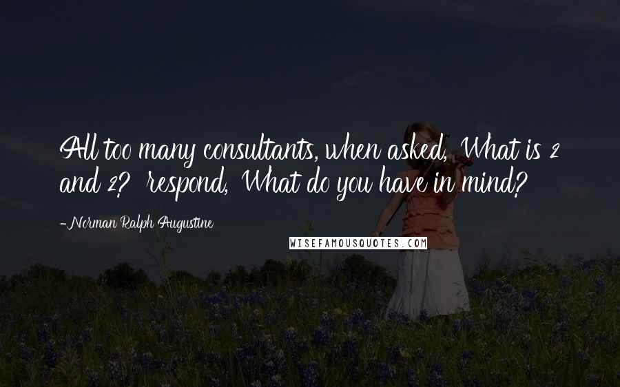 Norman Ralph Augustine quotes: All too many consultants, when asked, 'What is 2 and 2?' respond, 'What do you have in mind?'