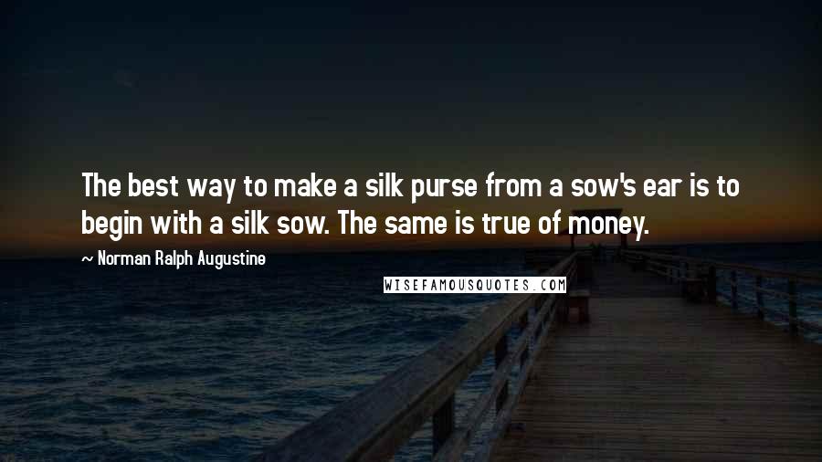 Norman Ralph Augustine quotes: The best way to make a silk purse from a sow's ear is to begin with a silk sow. The same is true of money.