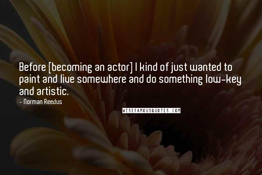 Norman Reedus quotes: Before [becoming an actor] I kind of just wanted to paint and live somewhere and do something low-key and artistic.