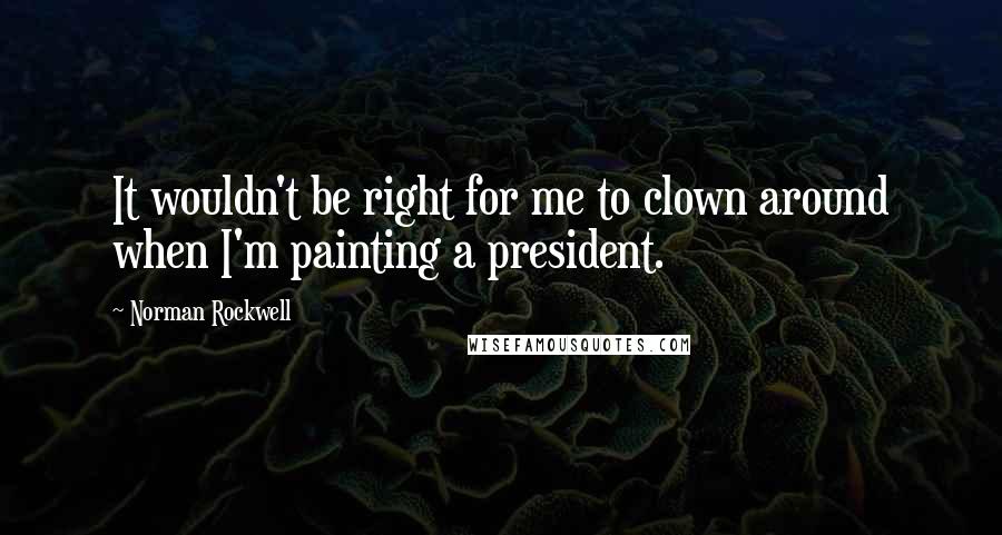 Norman Rockwell quotes: It wouldn't be right for me to clown around when I'm painting a president.