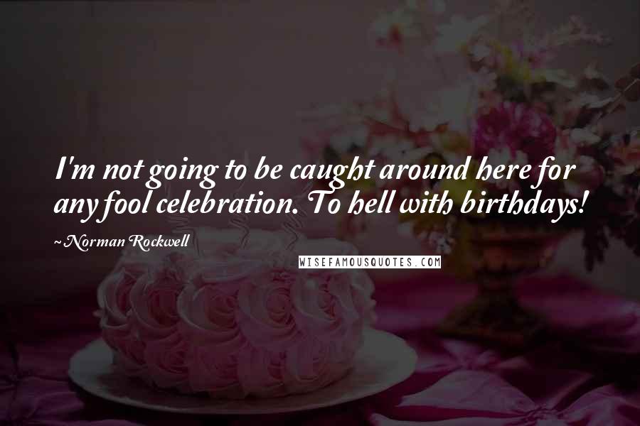 Norman Rockwell quotes: I'm not going to be caught around here for any fool celebration. To hell with birthdays!
