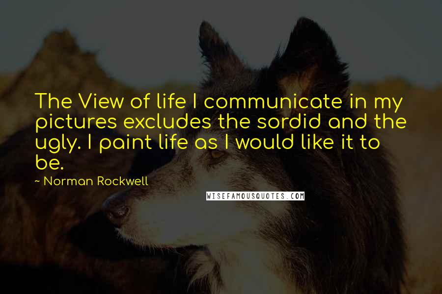 Norman Rockwell quotes: The View of life I communicate in my pictures excludes the sordid and the ugly. I paint life as I would like it to be.