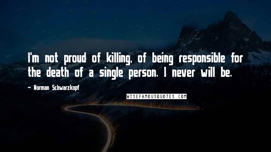Norman Schwarzkopf quotes: I'm not proud of killing, of being responsible for the death of a single person. I never will be.