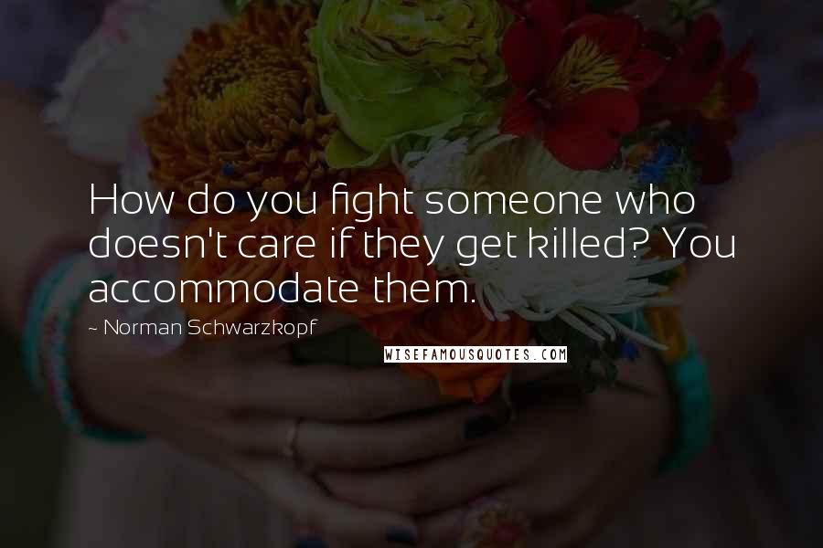 Norman Schwarzkopf quotes: How do you fight someone who doesn't care if they get killed? You accommodate them.