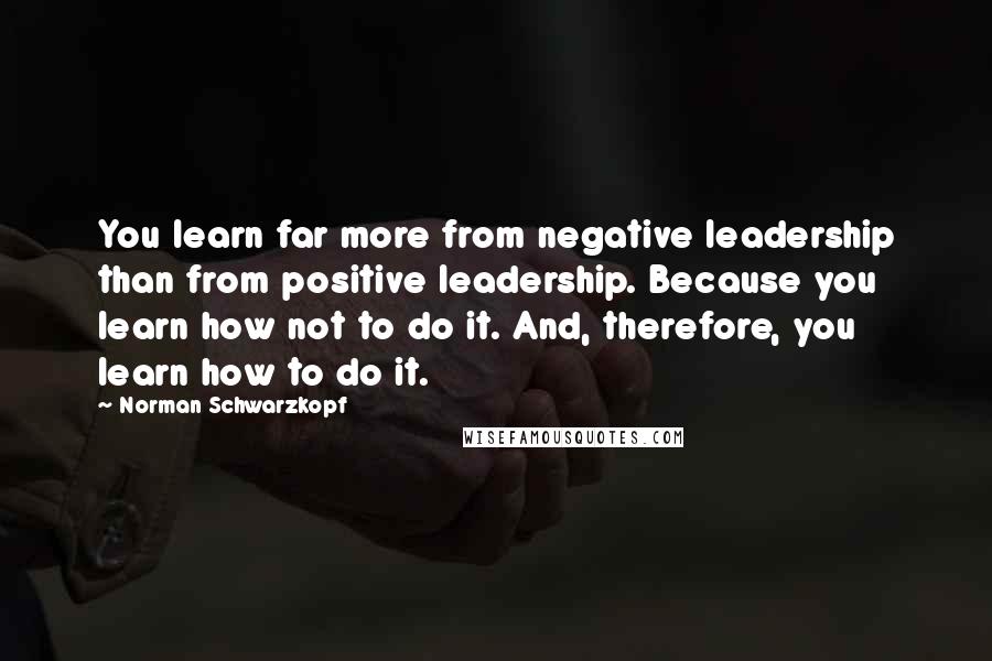 Norman Schwarzkopf quotes: You learn far more from negative leadership than from positive leadership. Because you learn how not to do it. And, therefore, you learn how to do it.