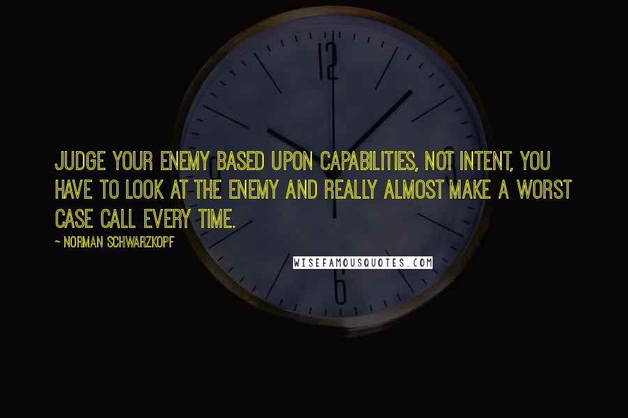 Norman Schwarzkopf quotes: Judge your enemy based upon capabilities, not intent, you have to look at the enemy and really almost make a worst case call every time.