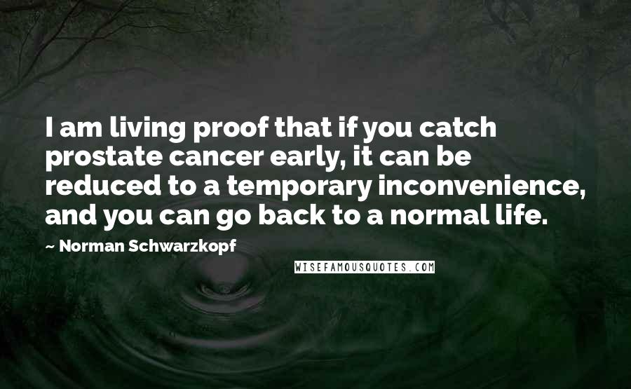 Norman Schwarzkopf quotes: I am living proof that if you catch prostate cancer early, it can be reduced to a temporary inconvenience, and you can go back to a normal life.