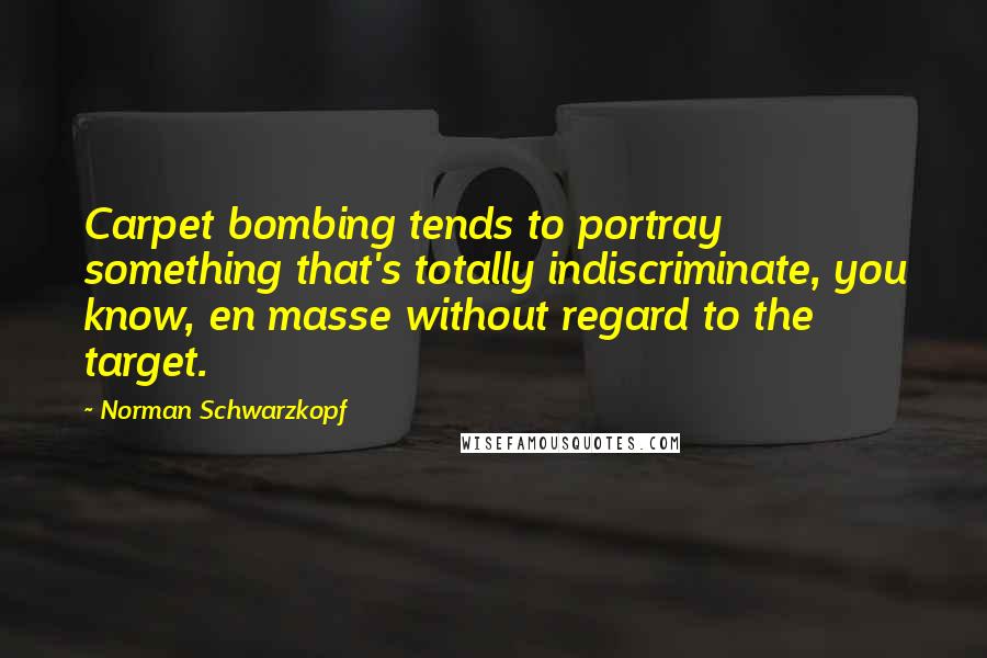 Norman Schwarzkopf quotes: Carpet bombing tends to portray something that's totally indiscriminate, you know, en masse without regard to the target.