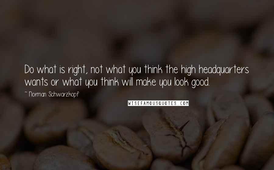 Norman Schwarzkopf quotes: Do what is right, not what you think the high headquarters wants or what you think will make you look good.