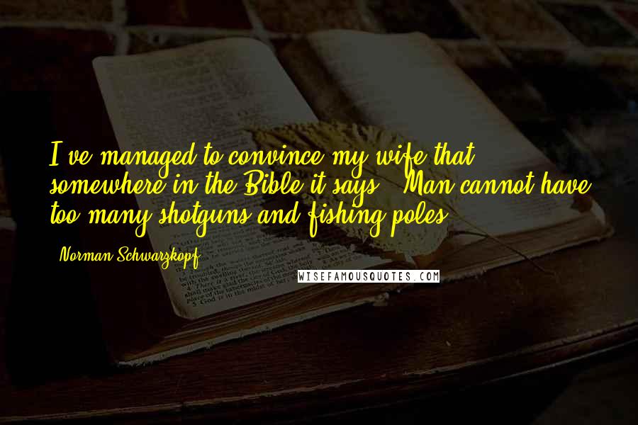 Norman Schwarzkopf quotes: I've managed to convince my wife that somewhere in the Bible it says, 'Man cannot have too many shotguns and fishing poles.'
