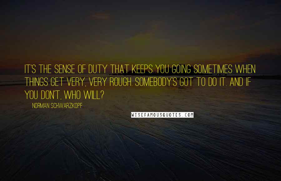 Norman Schwarzkopf quotes: It's the sense of duty that keeps you going sometimes when things get very, very rough. Somebody's got to do it. And if you don't, who will?