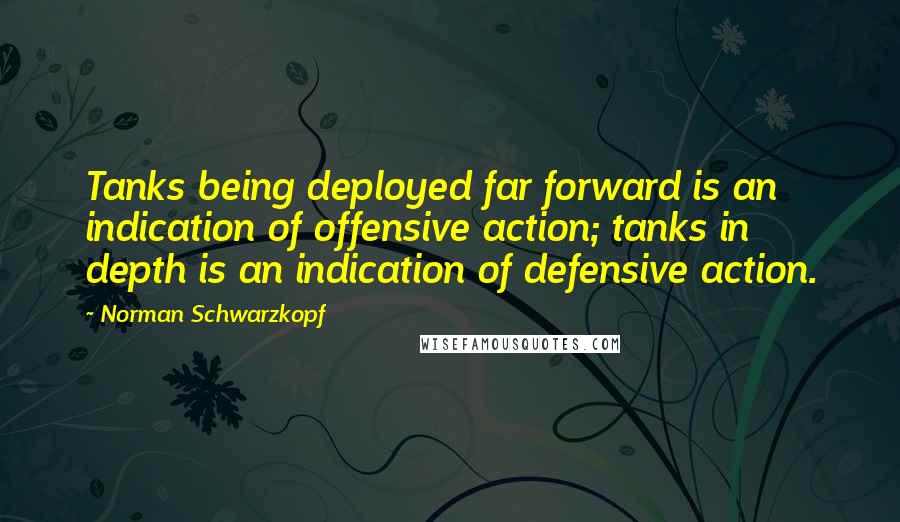 Norman Schwarzkopf quotes: Tanks being deployed far forward is an indication of offensive action; tanks in depth is an indication of defensive action.