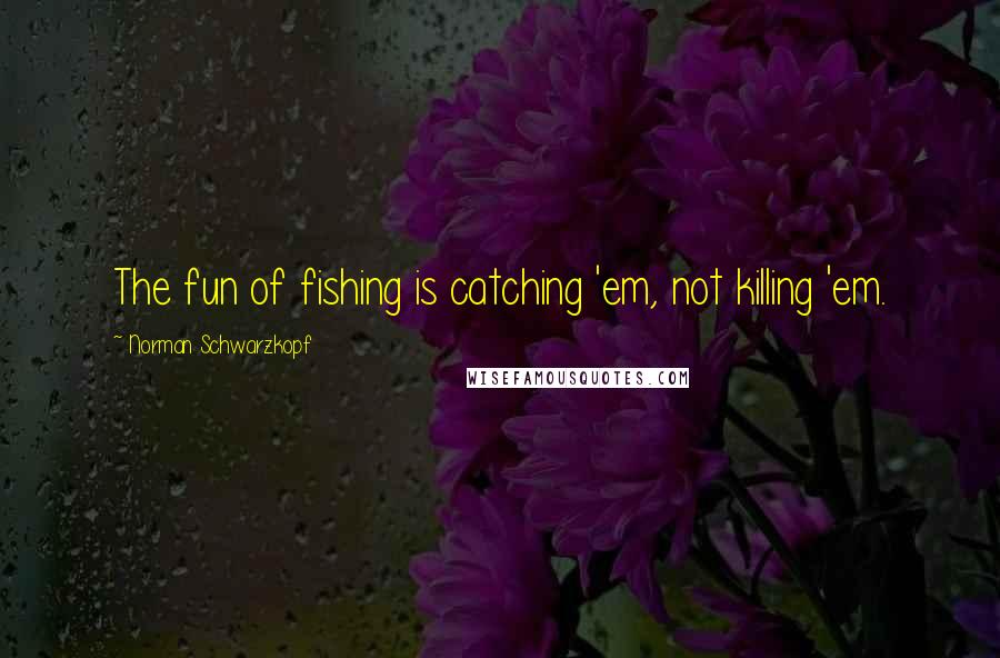 Norman Schwarzkopf quotes: The fun of fishing is catching 'em, not killing 'em.