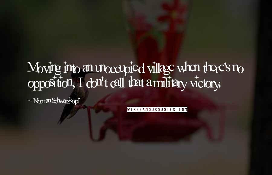 Norman Schwarzkopf quotes: Moving into an unoccupied village when there's no opposition, I don't call that a military victory.