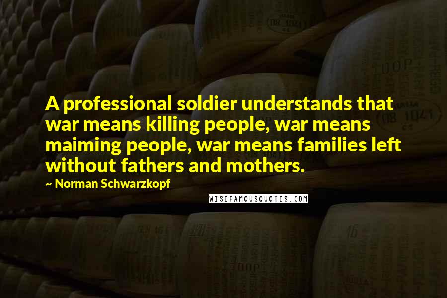 Norman Schwarzkopf quotes: A professional soldier understands that war means killing people, war means maiming people, war means families left without fathers and mothers.