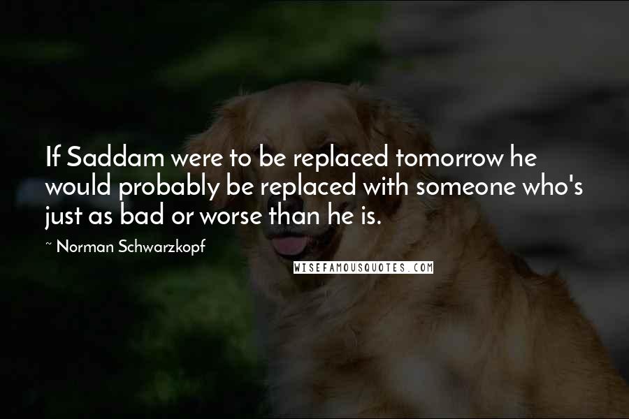 Norman Schwarzkopf quotes: If Saddam were to be replaced tomorrow he would probably be replaced with someone who's just as bad or worse than he is.
