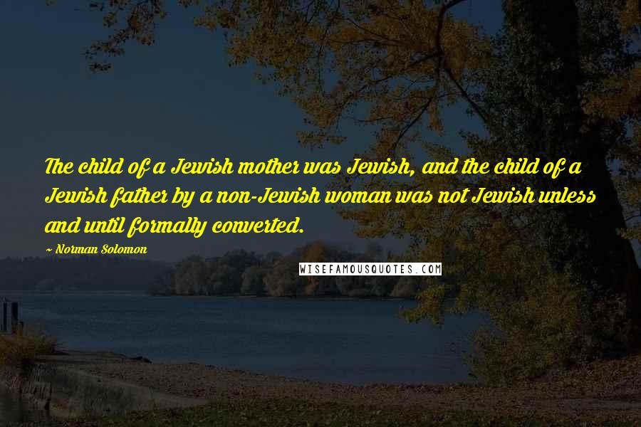 Norman Solomon quotes: The child of a Jewish mother was Jewish, and the child of a Jewish father by a non-Jewish woman was not Jewish unless and until formally converted. Norman Solomon quotes: The child of a Jewish mother was Jewish, and the child of a Jewish father by a non-Jewish woman was not Jewish unless and until formally converted.
