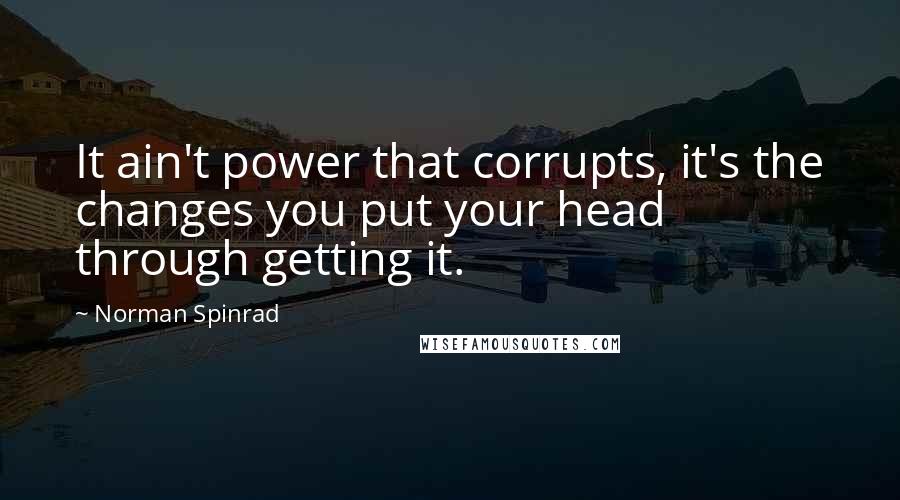 Norman Spinrad quotes: It ain't power that corrupts, it's the changes you put your head through getting it.