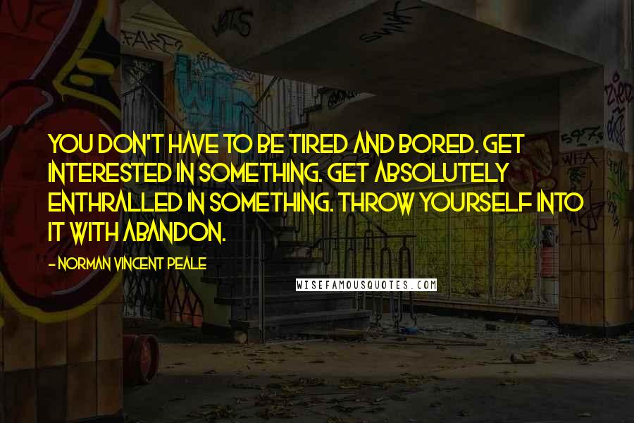 Norman Vincent Peale quotes: You don't have to be tired and bored. Get interested in something. Get absolutely enthralled in something. Throw yourself into it with abandon.