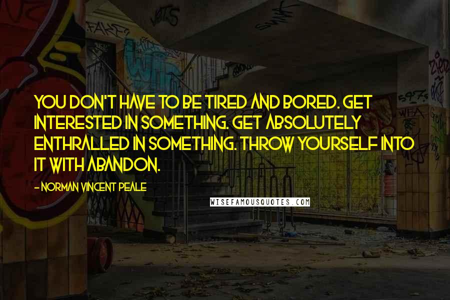 Norman Vincent Peale quotes: You don't have to be tired and bored. Get interested in something. Get absolutely enthralled in something. Throw yourself into it with abandon. Norman Vincent Peale quotes: You don't have to be tired and bored. Get interested in something. Get absolutely enthralled in something. Throw yourself into it with abandon.