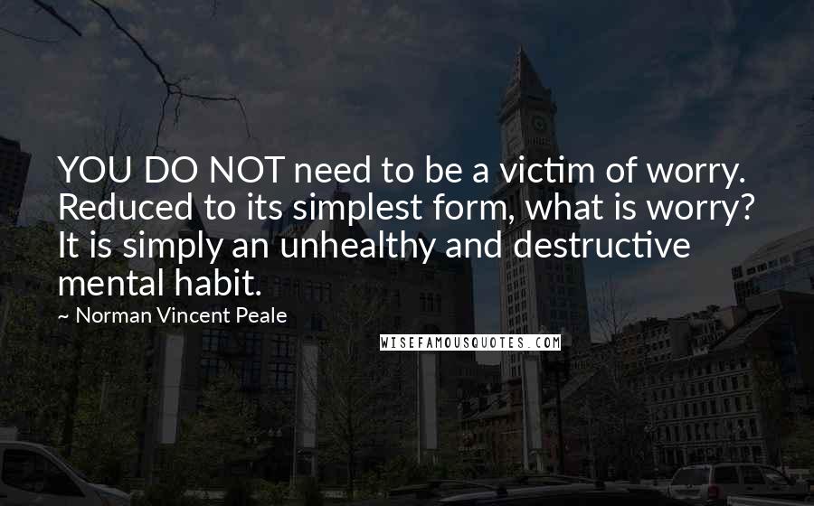 Norman Vincent Peale quotes: YOU DO NOT need to be a victim of worry. Reduced to its simplest form, what is worry? It is simply an unhealthy and destructive mental habit.
