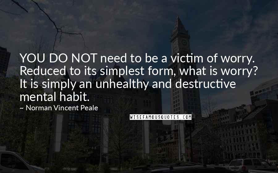 Norman Vincent Peale quotes: YOU DO NOT need to be a victim of worry. Reduced to its simplest form, what is worry? It is simply an unhealthy and destructive mental habit. Norman Vincent Peale quotes: YOU DO NOT need to be a victim of worry. Reduced to its simplest form, what is worry? It is simply an unhealthy and destructive mental habit.