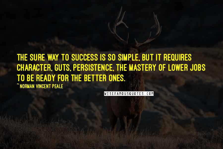 Norman Vincent Peale quotes: The sure way to success is so simple, but it requires character, guts, persistence, the mastery of lower jobs to be ready for the better ones. Norman Vincent Peale quotes: The sure way to success is so simple, but it requires character, guts, persistence, the mastery of lower jobs to be ready for the better ones.