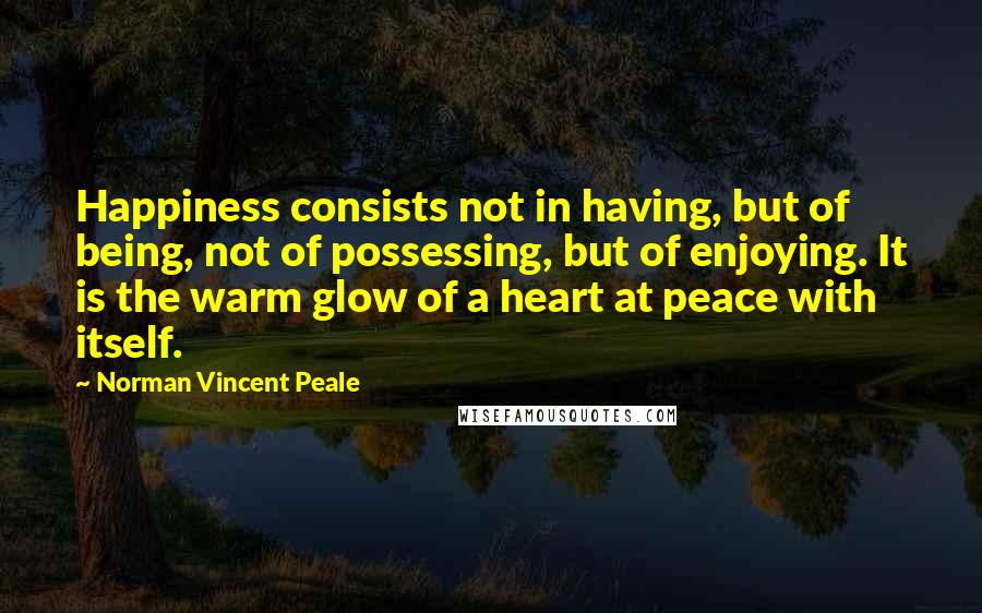 Norman Vincent Peale quotes: Happiness consists not in having, but of being, not of possessing, but of enjoying. It is the warm glow of a heart at peace with itself. Norman Vincent Peale quotes: Happiness consists not in having, but of being, not of possessing, but of enjoying. It is the warm glow of a heart at peace with itself.
