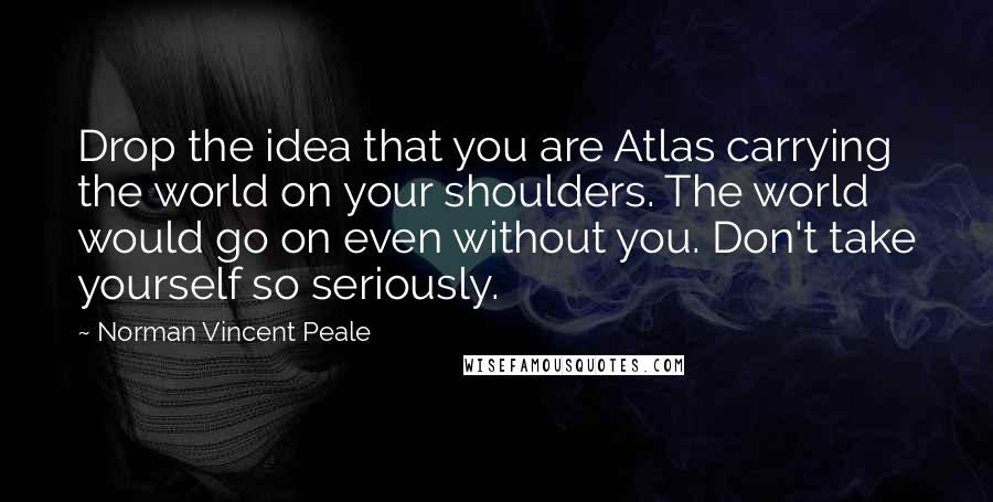 Norman Vincent Peale quotes: Drop the idea that you are Atlas carrying the world on your shoulders. The world would go on even without you. Don't take yourself so seriously. Norman Vincent Peale quotes: Drop the idea that you are Atlas carrying the world on your shoulders. The world would go on even without you. Don't take yourself so seriously.