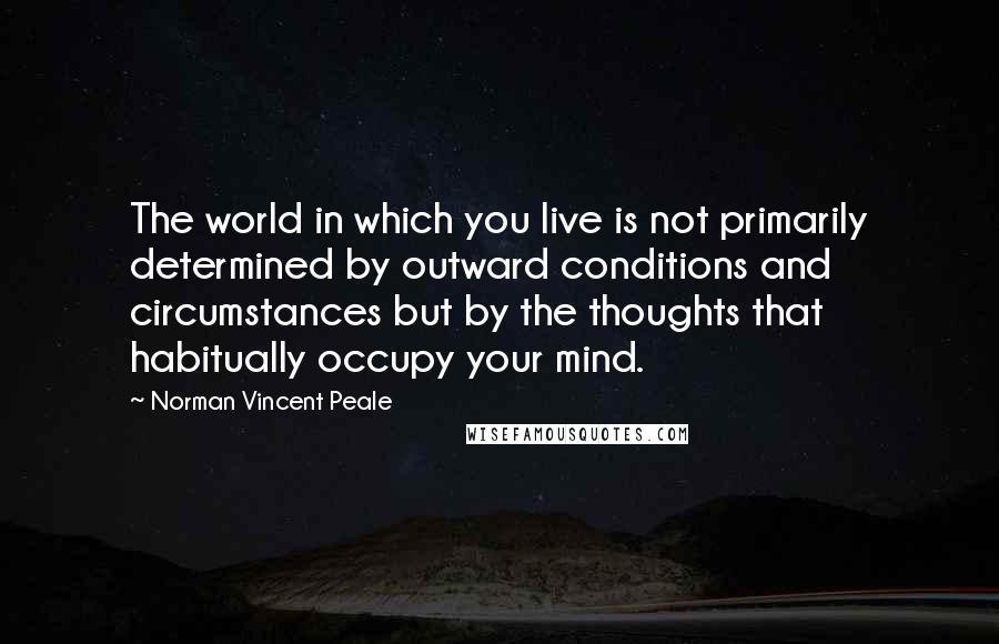 Norman Vincent Peale quotes: The world in which you live is not primarily determined by outward conditions and circumstances but by the thoughts that habitually occupy your mind. Norman Vincent Peale quotes: The world in which you live is not primarily determined by outward conditions and circumstances but by the thoughts that habitually occupy your mind.