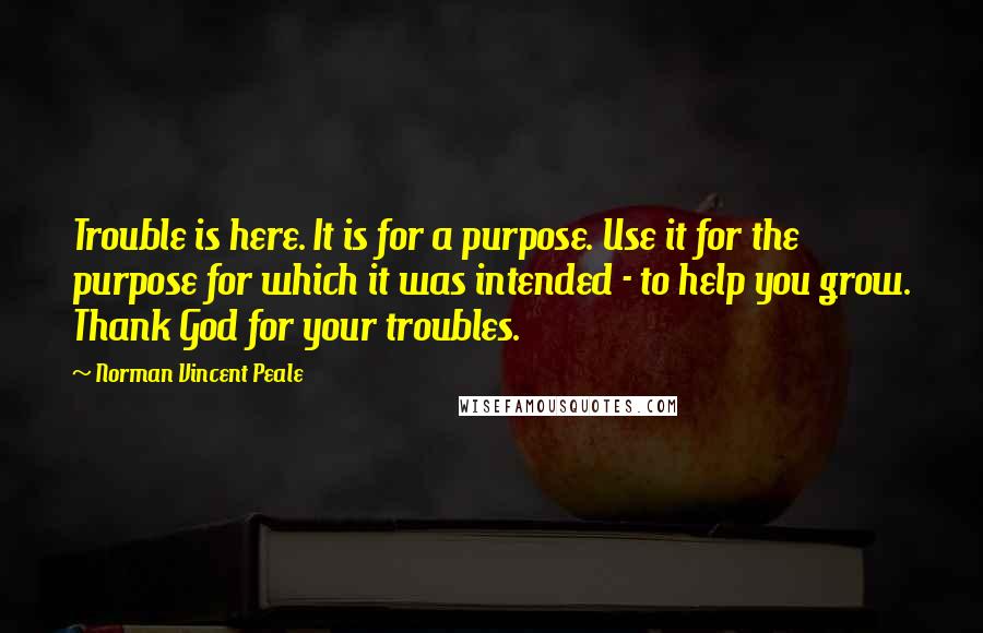 Norman Vincent Peale quotes: Trouble is here. It is for a purpose. Use it for the purpose for which it was intended - to help you grow. Thank God for your troubles.