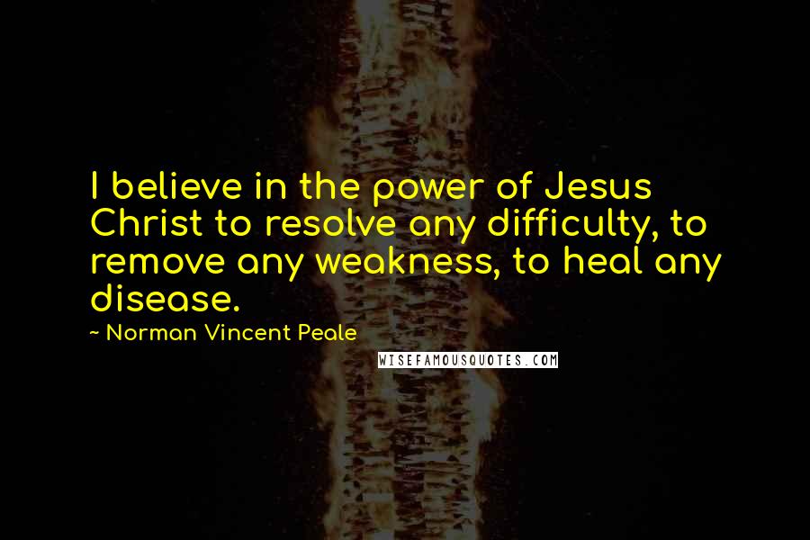 Norman Vincent Peale quotes: I believe in the power of Jesus Christ to resolve any difficulty, to remove any weakness, to heal any disease.