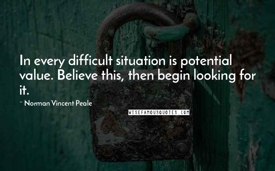 Norman Vincent Peale quotes: In every difficult situation is potential value. Believe this, then begin looking for it.