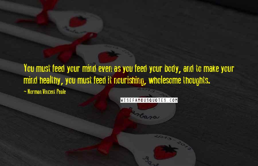Norman Vincent Peale quotes: You must feed your mind even as you feed your body, and to make your mind healthy, you must feed it nourishing, wholesome thoughts.