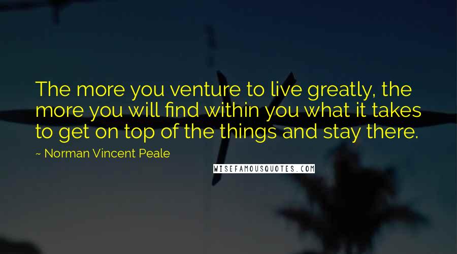 Norman Vincent Peale quotes: The more you venture to live greatly, the more you will find within you what it takes to get on top of the things and stay there.