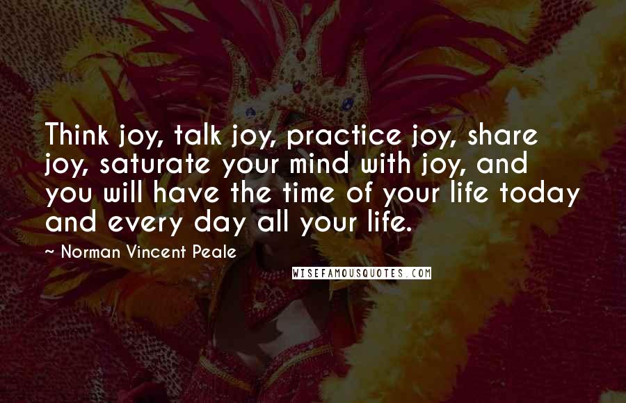 Norman Vincent Peale quotes: Think joy, talk joy, practice joy, share joy, saturate your mind with joy, and you will have the time of your life today and every day all your life.