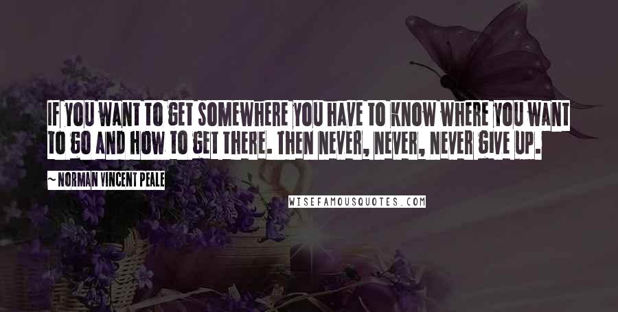 Norman Vincent Peale quotes: If you want to get somewhere you have to know where you want to go and how to get there. Then never, never, never give up.