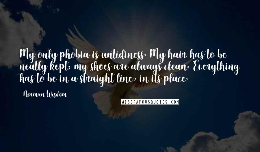 Norman Wisdom quotes: My only phobia is untidiness. My hair has to be neatly kept; my shoes are always clean. Everything has to be in a straight line, in its place.