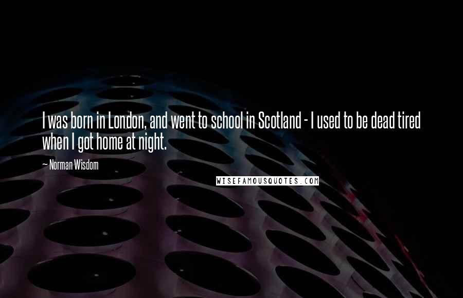 Norman Wisdom quotes: I was born in London, and went to school in Scotland - I used to be dead tired when I got home at night. Norman Wisdom quotes: I was born in London, and went to school in Scotland - I used to be dead tired when I got home at night.
