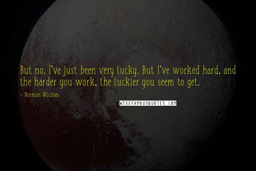 Norman Wisdom quotes: But no, I've just been very lucky. But I've worked hard, and the harder you work, the luckier you seem to get. Norman Wisdom quotes: But no, I've just been very lucky. But I've worked hard, and the harder you work, the luckier you seem to get.