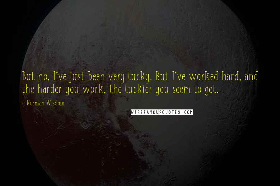 Norman Wisdom quotes: But no, I've just been very lucky. But I've worked hard, and the harder you work, the luckier you seem to get.