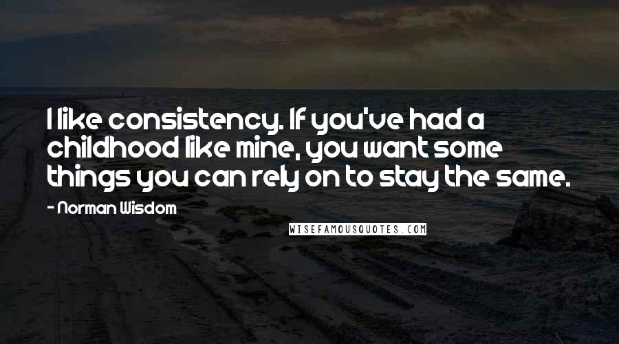 Norman Wisdom quotes: I like consistency. If you've had a childhood like mine, you want some things you can rely on to stay the same.